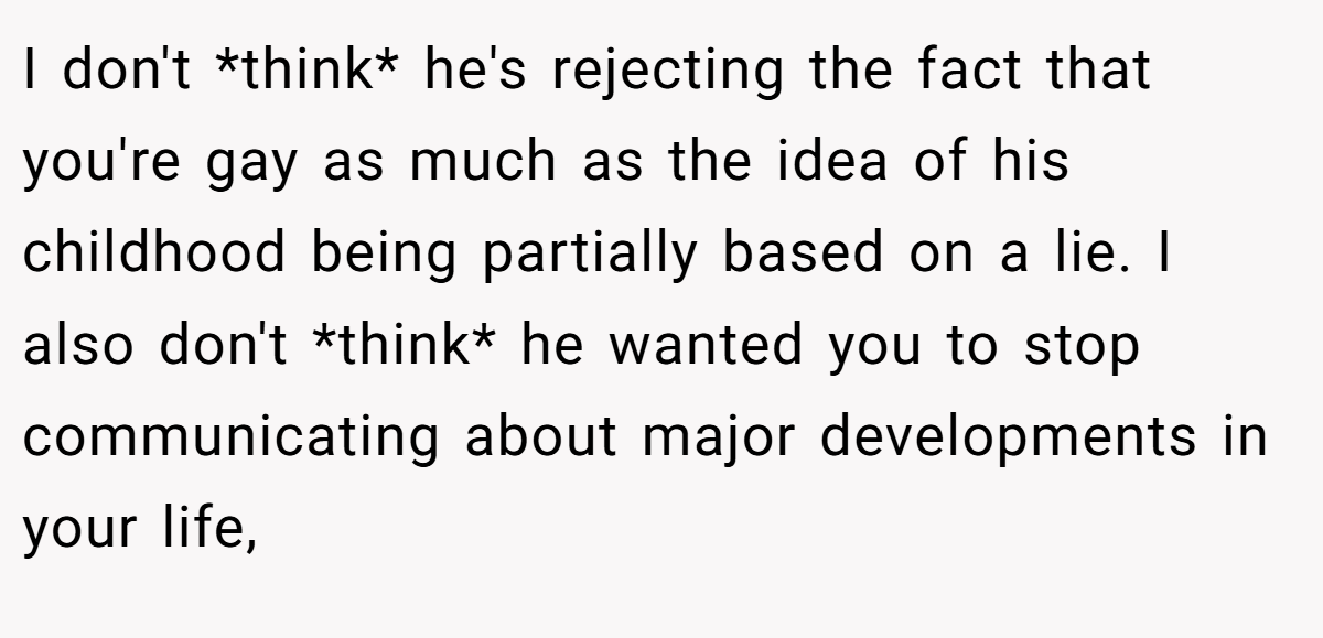 I don't *think* he's rejecting the fact that you're gay as much as the idea of his childhood being partially based on a lie. I also don't *think* he wanted you to stop communicating about major developments in your life,