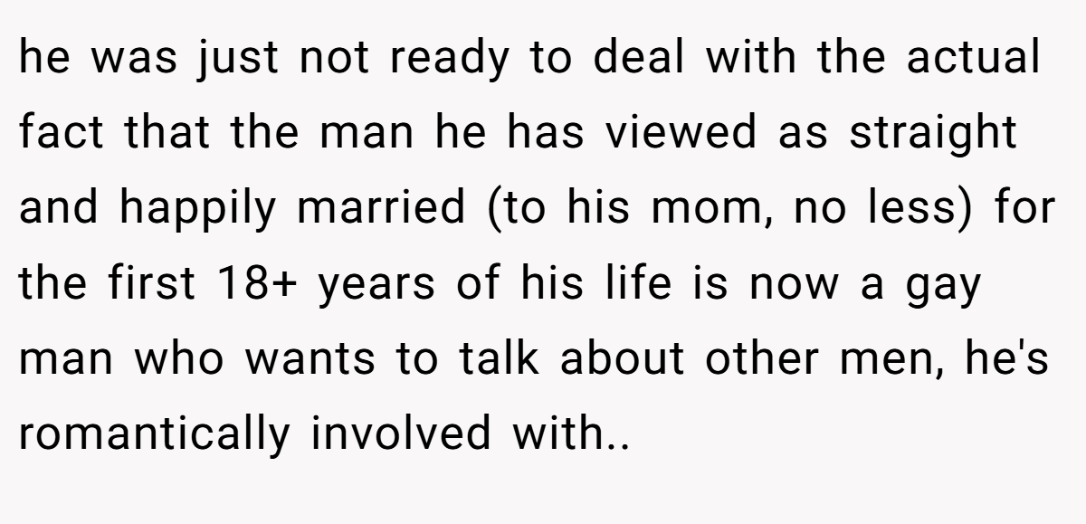 he was just not ready to deal with the actual fact that the man he has viewed as straight and happily married (to his mom, no less) for the first 18+ years of his life is now a gay man who wants to talk about other men, he's romantically involved with..