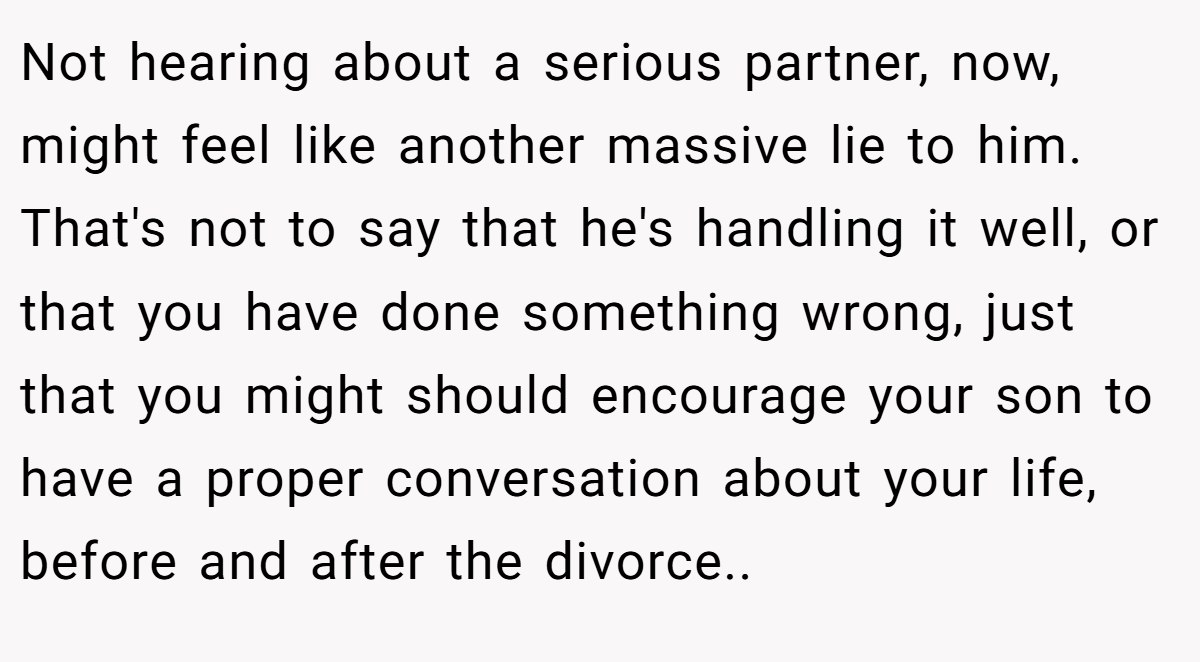 Not hearing about a serious partner, now, might feel like another massive lie to him. That's not to say that he's handling it well, or that you have done something wrong, just that you might should encourage your son to have a proper conversation about your life, before and after the divorce..