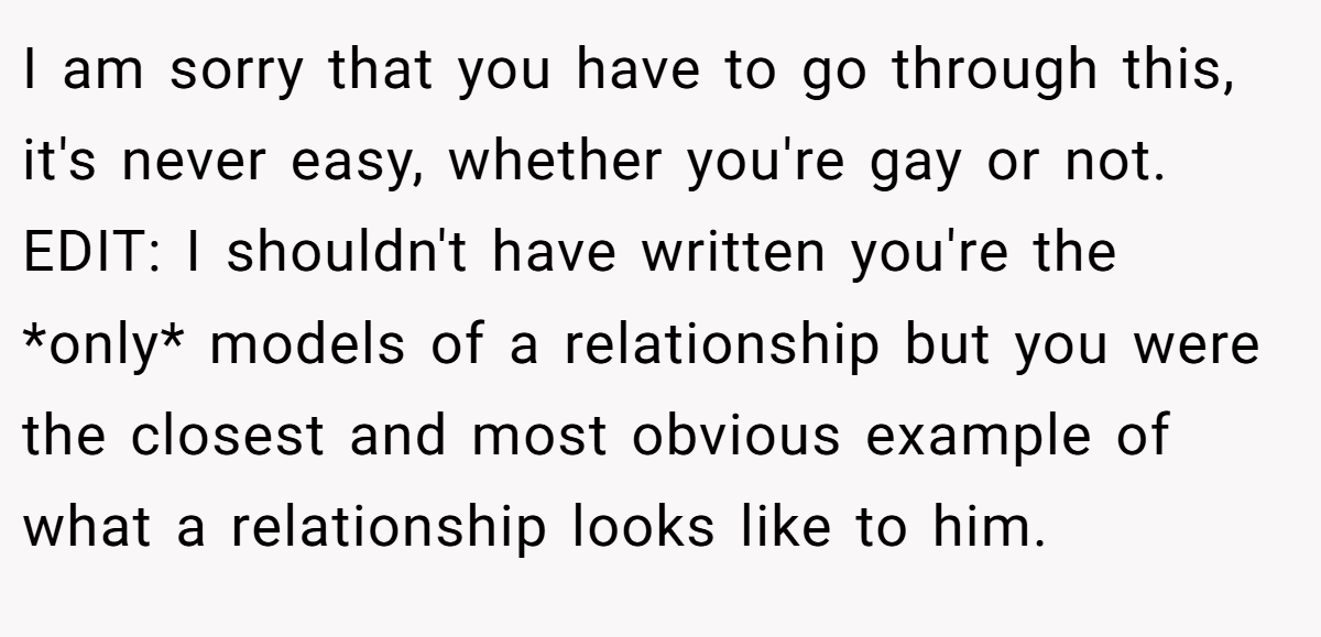 I am sorry that you have to go through this, it's never easy, whether you're gay or not. EDIT: I shouldn't have written you're the *only* models of a relationship but you were the closest and most obvious example of what a relationship looks like to him.