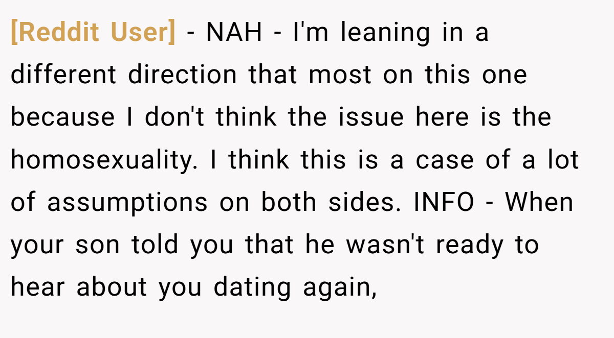 [Reddit User] - NAH - I'm leaning in a different direction that most on this one because I don't think the issue here is the homosexuality. I think this is a case of a lot of assumptions on both sides. INFO - When your son told you that he wasn't ready to hear about you dating again,
