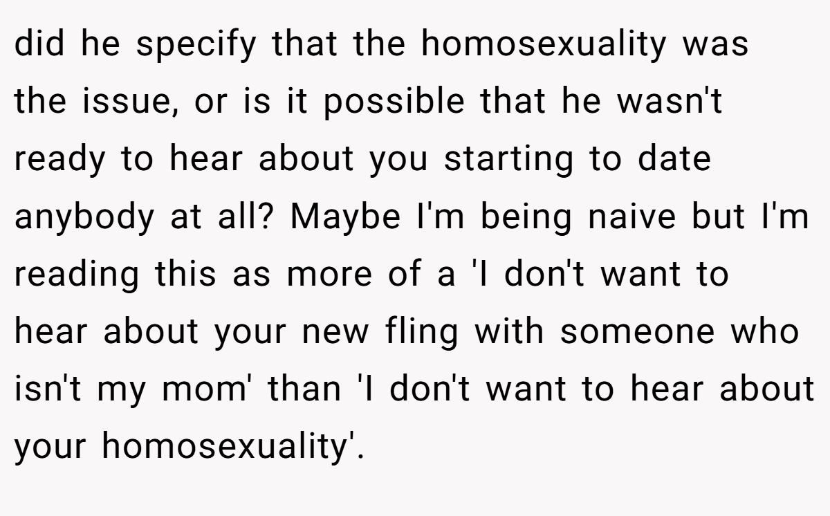 did he specify that the homosexuality was the issue, or is it possible that he wasn't ready to hear about you starting to date anybody at all? Maybe I'm being naive but I'm reading this as more of a 'I don't want to hear about your new fling with someone who isn't my mom' than 'I don't want to hear about your homosexuality'.