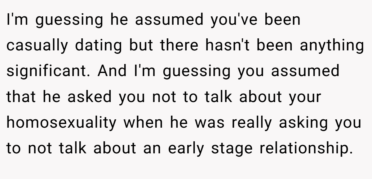 I'm guessing he assumed you've been casually dating but there hasn't been anything significant. And I'm guessing you assumed that he asked you not to talk about your homosexuality when he was really asking you to not talk about an early stage relationship.