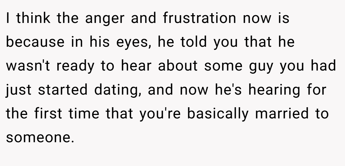 I think the anger and frustration now is because in his eyes, he told you that he wasn't ready to hear about some guy you had just started dating, and now he's hearing for the first time that you're basically married to someone.
