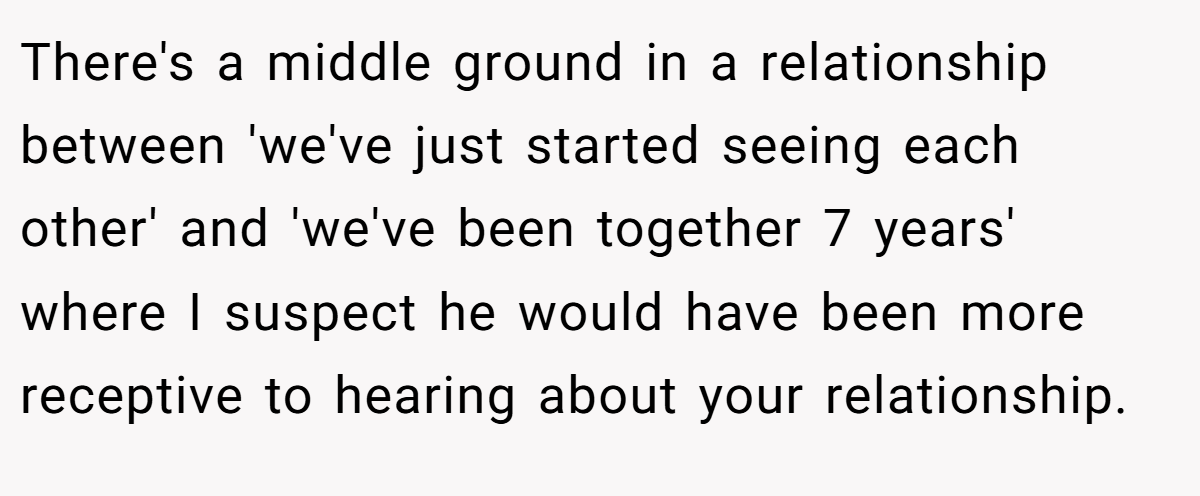 There's a middle ground in a relationship between 'we've just started seeing each other' and 'we've been together 7 years' where I suspect he would have been more receptive to hearing about your relationship.