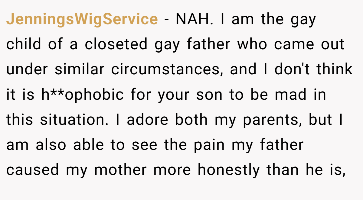 JenningsWigService - NAH. I am the gay child of a closeted gay father who came out under similar circumstances, and I don't think it is h**ophobic for your son to be mad in this situation. I adore both my parents, but I am also able to see the pain my father caused my mother more honestly than he is,