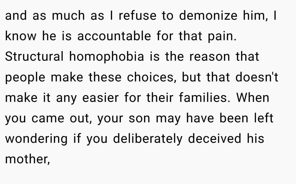 and as much as I refuse to demonize him, I know he is accountable for that pain. Structural homophobia is the reason that people make these choices, but that doesn't make it any easier for their families. When you came out, your son may have been left wondering if you deliberately deceived his mother,