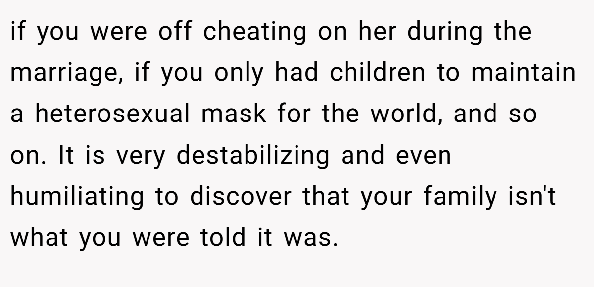 if you were off cheating on her during the marriage, if you only had children to maintain a heterosexual mask for the world, and so on. It is very destabilizing and even humiliating to discover that your family isn't what you were told it was.