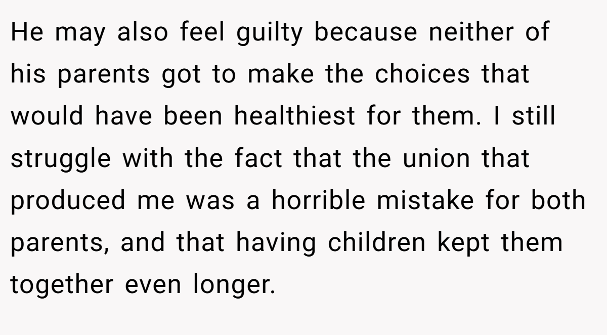 He may also feel guilty because neither of his parents got to make the choices that would have been healthiest for them. I still struggle with the fact that the union that produced me was a horrible mistake for both parents, and that having children kept them together even longer.