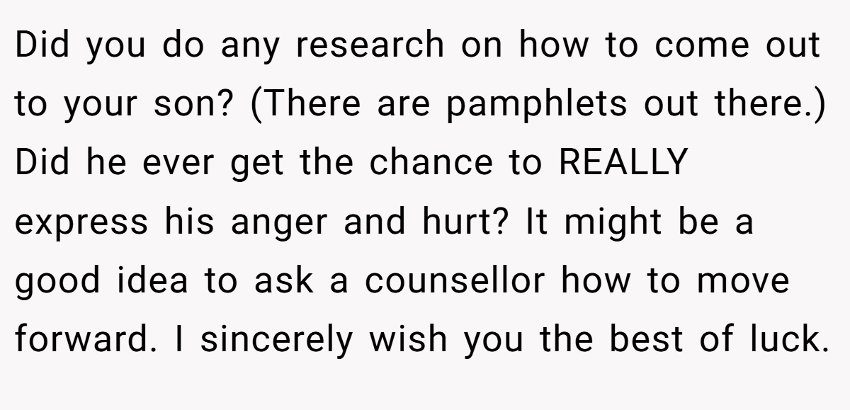 Did you do any research on how to come out to your son? (There are pamphlets out there.) Did he ever get the chance to REALLY express his anger and hurt? It might be a good idea to ask a counsellor how to move forward. I sincerely wish you the best of luck.