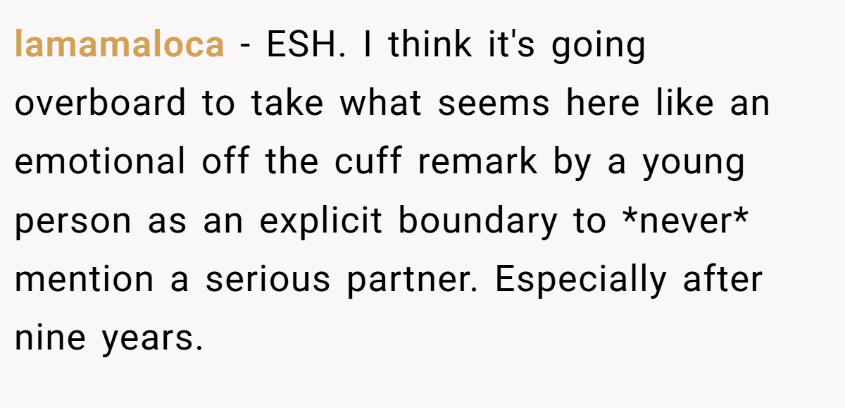lamamaloca - ESH. I think it's going overboard to take what seems here like an emotional off the cuff remark by a young person as an explicit boundary to *never* mention a serious partner. Especially after nine years.
