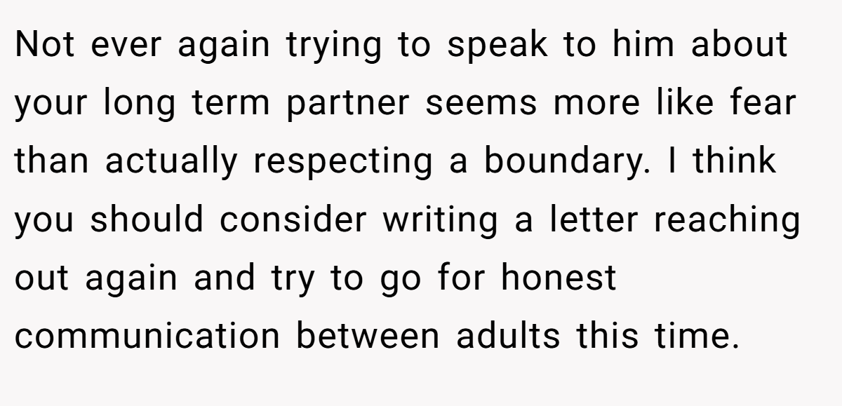 Not ever again trying to speak to him about your long term partner seems more like fear than actually respecting a boundary. I think you should consider writing a letter reaching out again and try to go for honest communication between adults this time.