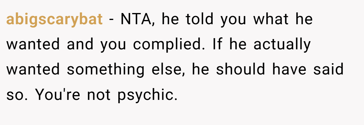 abigscarybat - NTA, he told you what he wanted and you complied. If he actually wanted something else, he should have said so. You're not psychic.