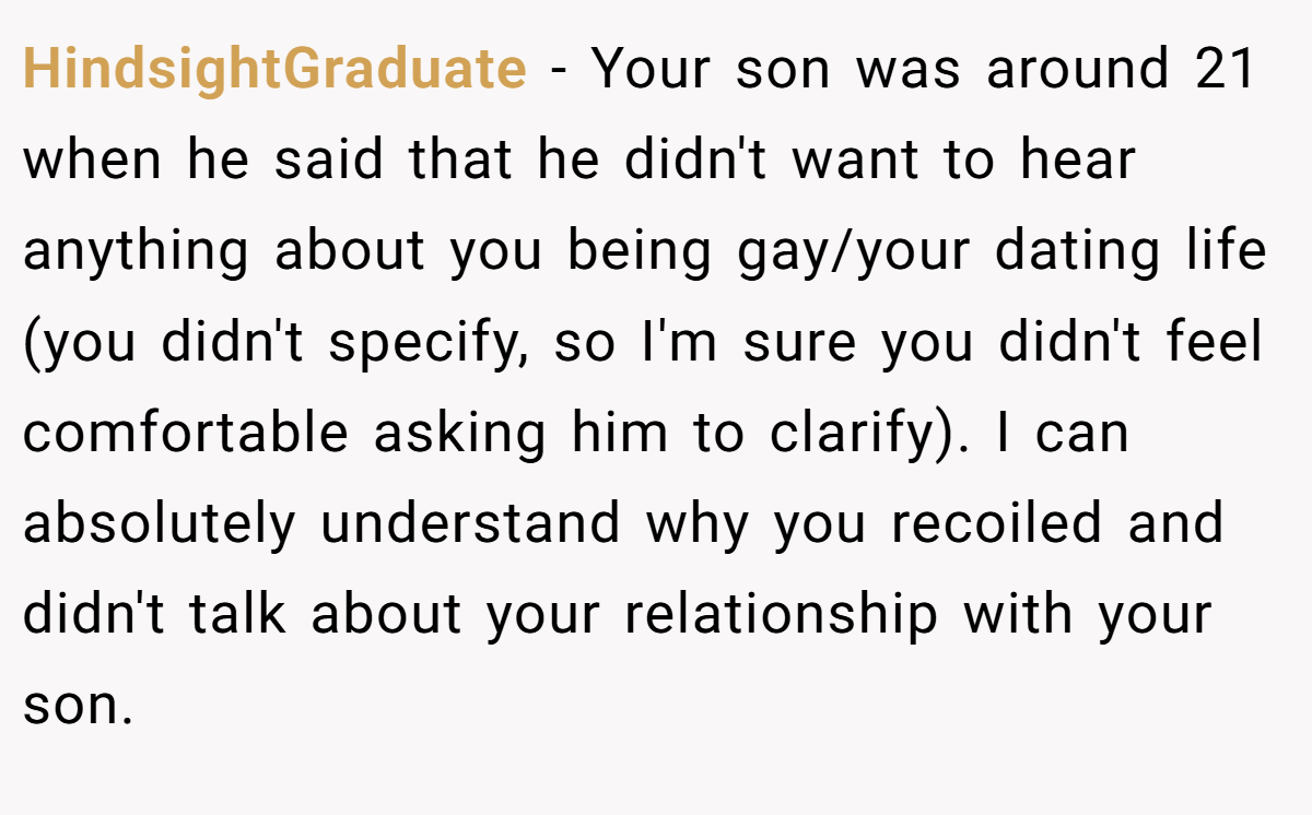 HindsightGraduate - Your son was around 21 when he said that he didn't want to hear anything about you being gay/your dating life (you didn't specify, so I'm sure you didn't feel comfortable asking him to clarify). I can absolutely understand why you recoiled and didn't talk about your relationship with your son.