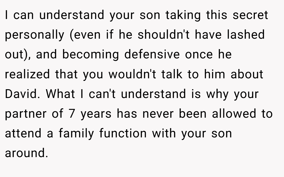 I can understand your son taking this secret personally (even if he shouldn't have lashed out), and becoming defensive once he realized that you wouldn't talk to him about David. What I can't understand is why your partner of 7 years has never been allowed to attend a family function with your son around.