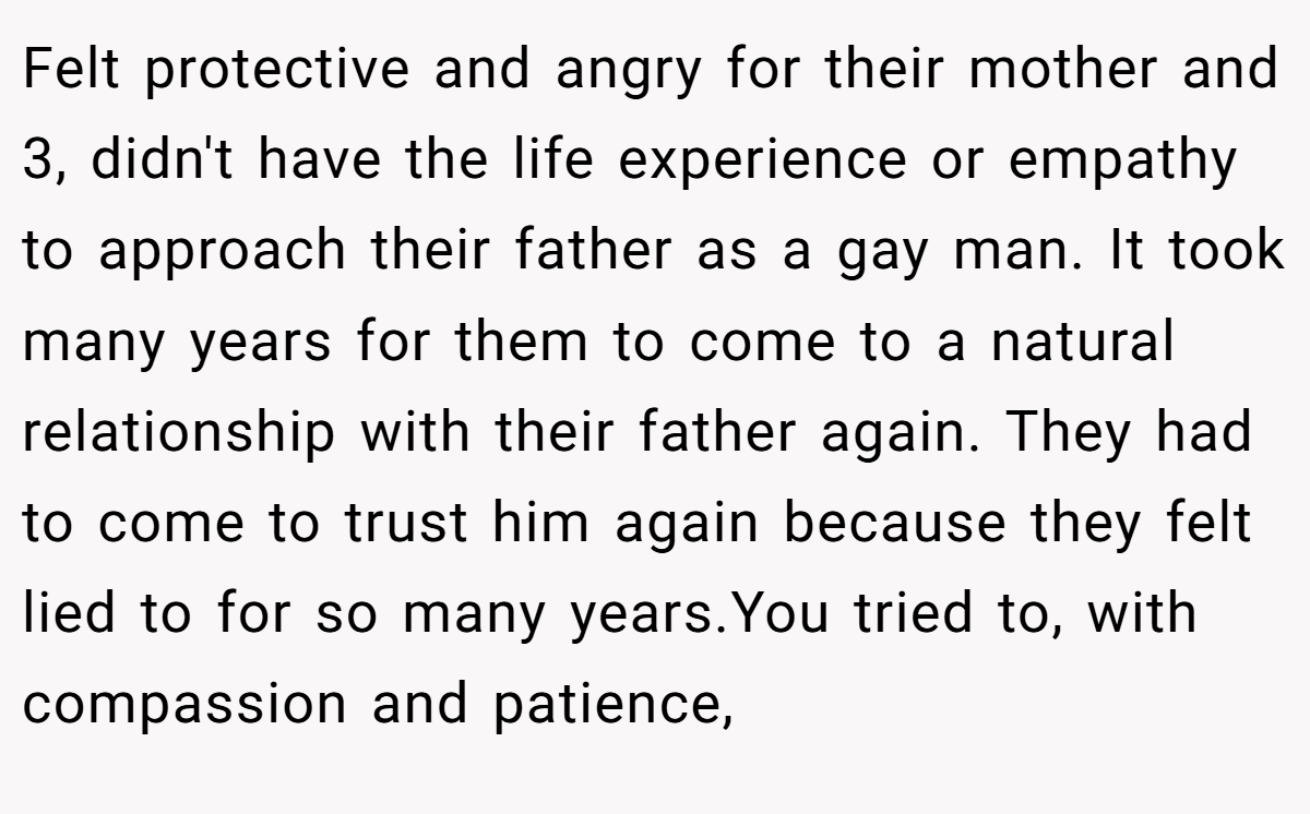 Felt protective and angry for their mother and 3, didn't have the life experience or empathy to approach their father as a gay man. It took many years for them to come to a natural relationship with their father again. They had to come to trust him again because they felt lied to for so many years.You tried to, with compassion and patience,