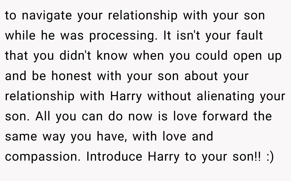 to navigate your relationship with your son while he was processing. It isn't your fault that you didn't know when you could open up and be honest with your son about your relationship with Harry without alienating your son. All you can do now is love forward the same way you have, with love and compassion. Introduce Harry to your son!! :)