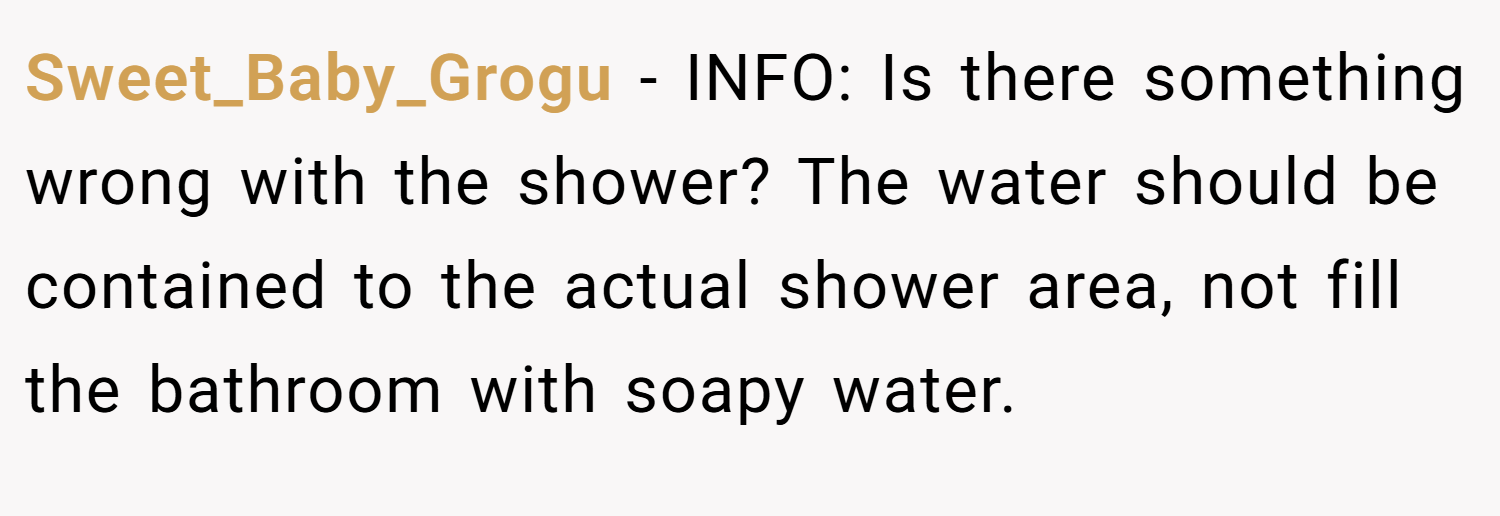 Sweet_Baby_Grogu − INFO: Is there something wrong with the shower? The water should be contained to the actual shower area, not fill the bathroom with soapy water.