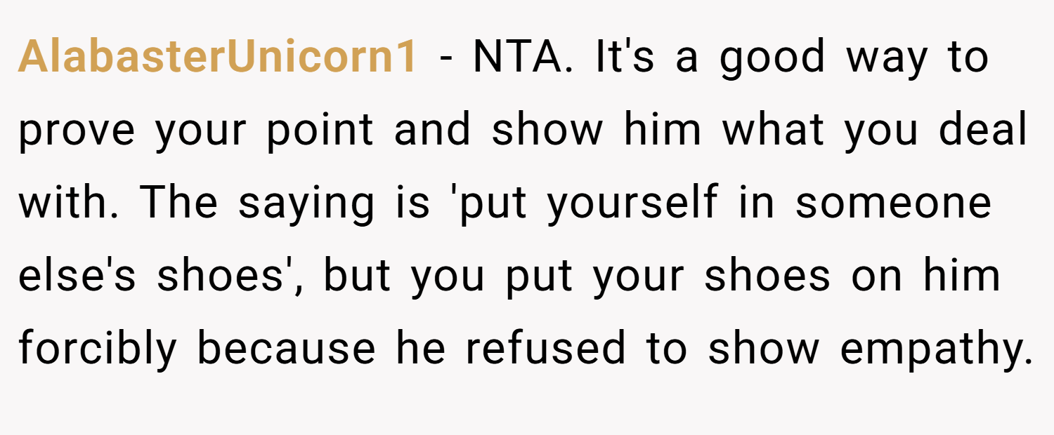 AlabasterUnicorn1 − NTA. It's a good way to prove your point and show him what you deal with. The saying is 'put yourself in someone else's shoes', but you put your shoes on him forcibly because he refused to show empathy.