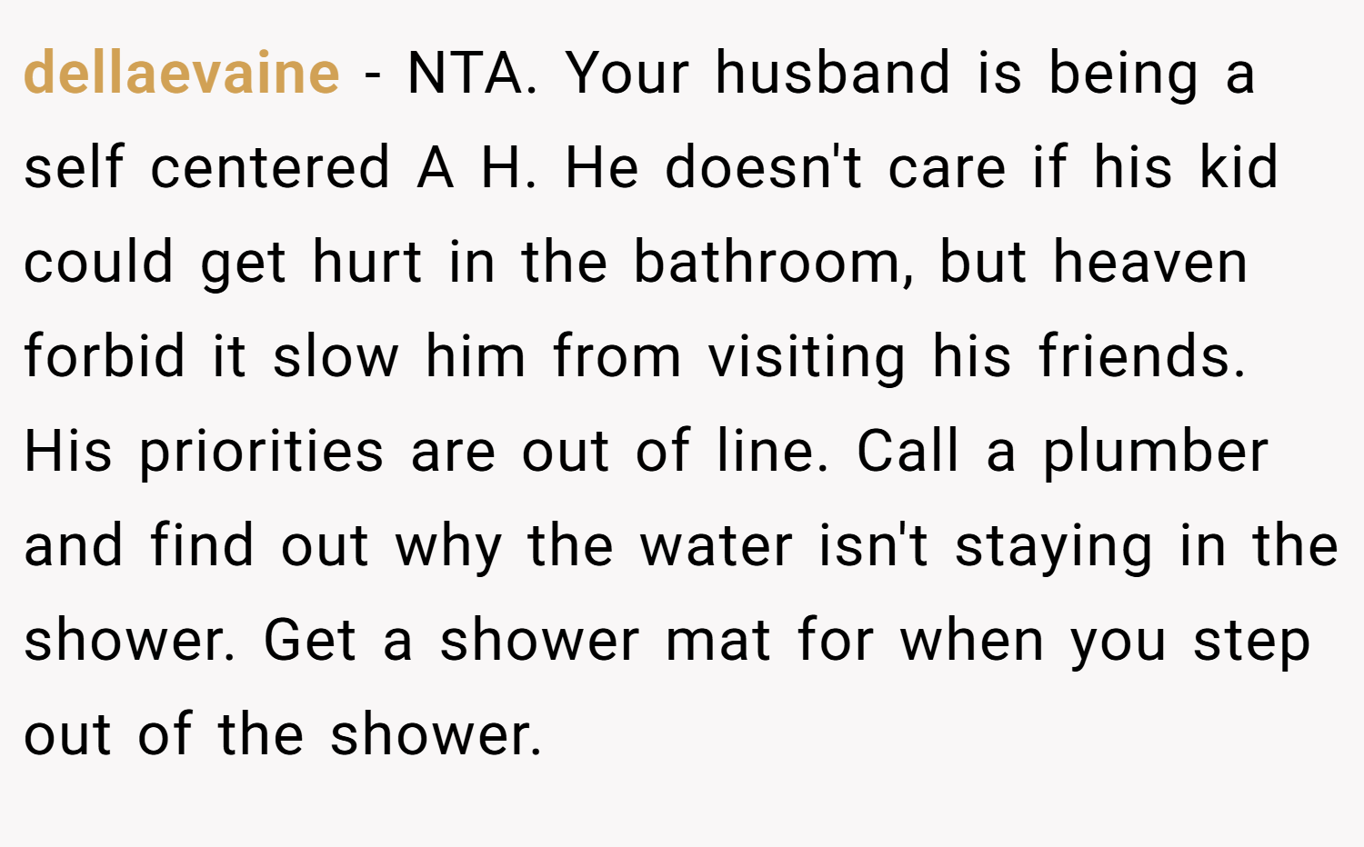 dellaevaine − NTA. Your husband is being a self centered A H. He doesn't care if his kid could get hurt in the bathroom, but heaven forbid it slow him from visiting his friends. His priorities are out of line. Call a plumber and find out why the water isn't staying in the shower. Get a shower mat for when you step out of the shower.