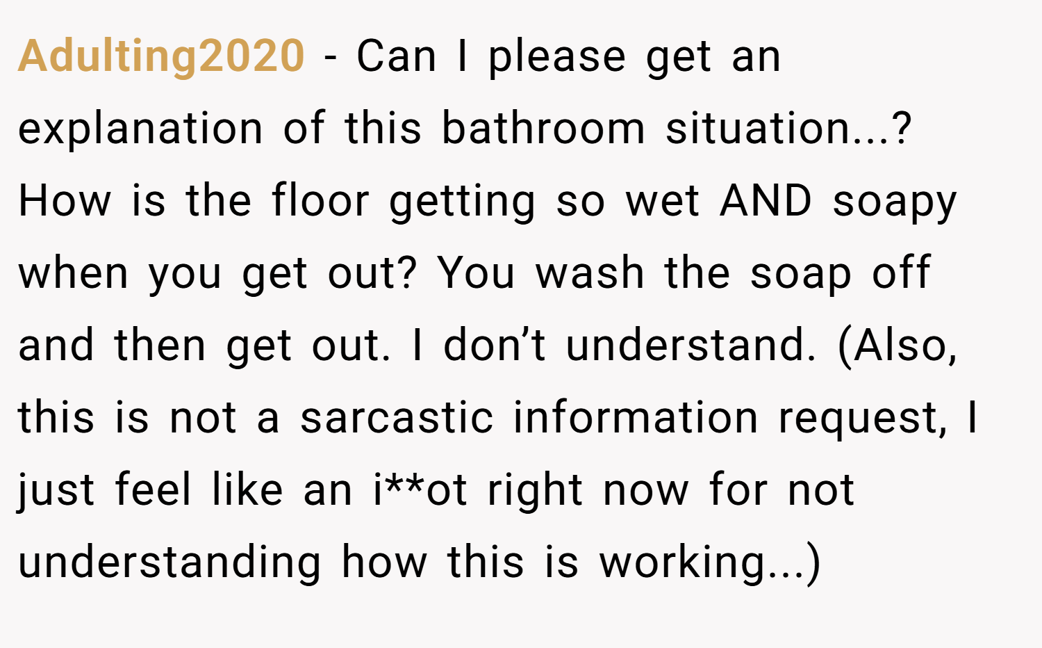 Adulting2020 − Can I please get an explanation of this bathroom situation...? How is the floor getting so wet AND soapy when you get out? You wash the soap off and then get out. I don’t understand. (Also, this is not a sarcastic information request, I just feel like an i**ot right now for not understanding how this is working...)