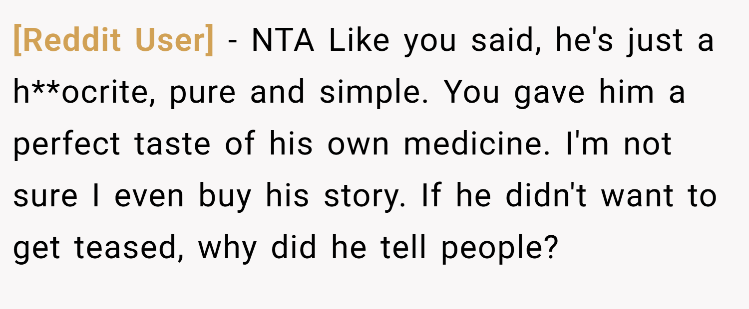 [Reddit User] − NTA Like you said, he's just a h**ocrite, pure and simple. You gave him a perfect taste of his own medicine. I'm not sure I even buy his story. If he didn't want to get teased, why did he tell people?