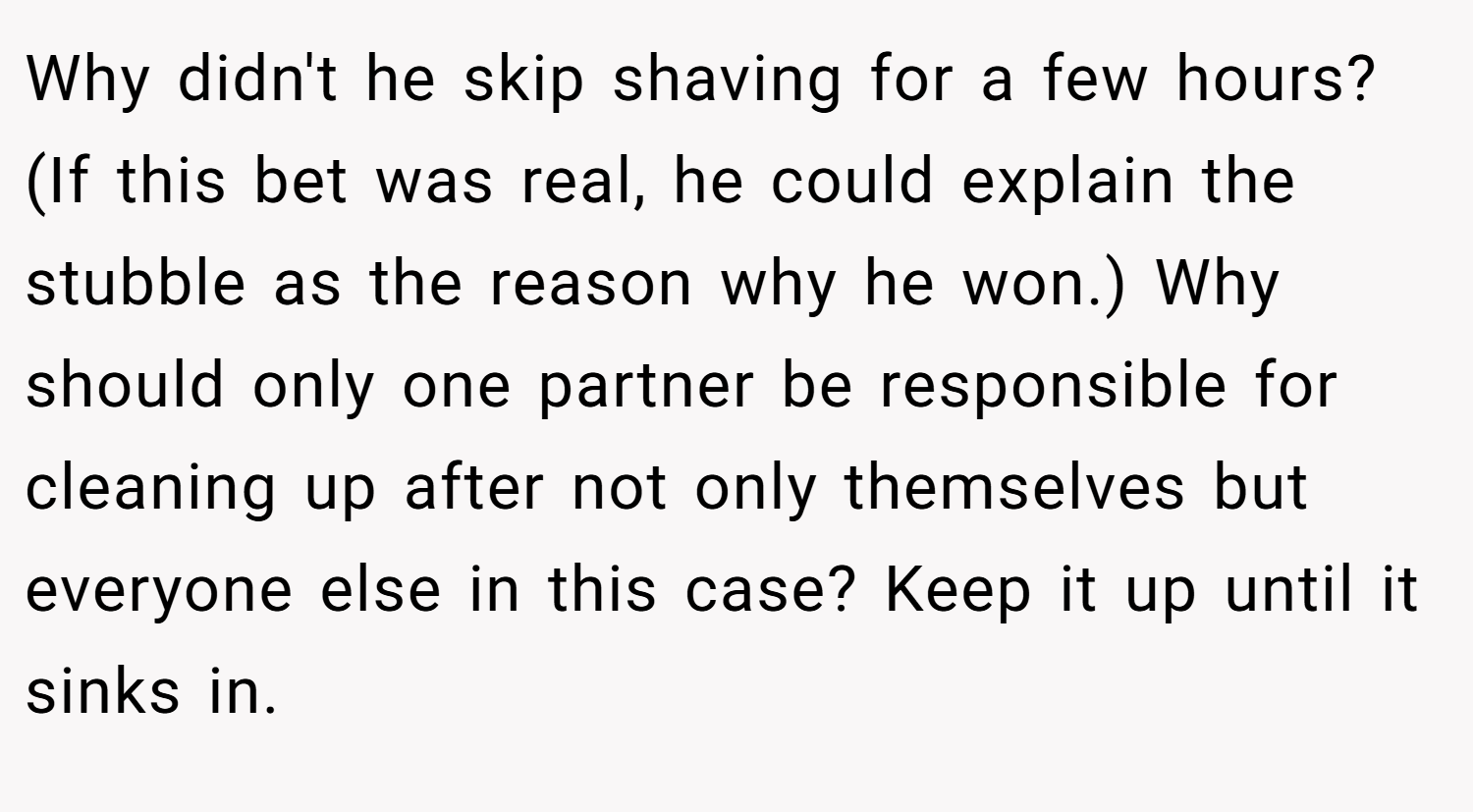 Why didn't he skip shaving for a few hours? (If this bet was real, he could explain the stubble as the reason why he won.) Why should only one partner be responsible for cleaning up after not only themselves but everyone else in this case? Keep it up until it sinks in.