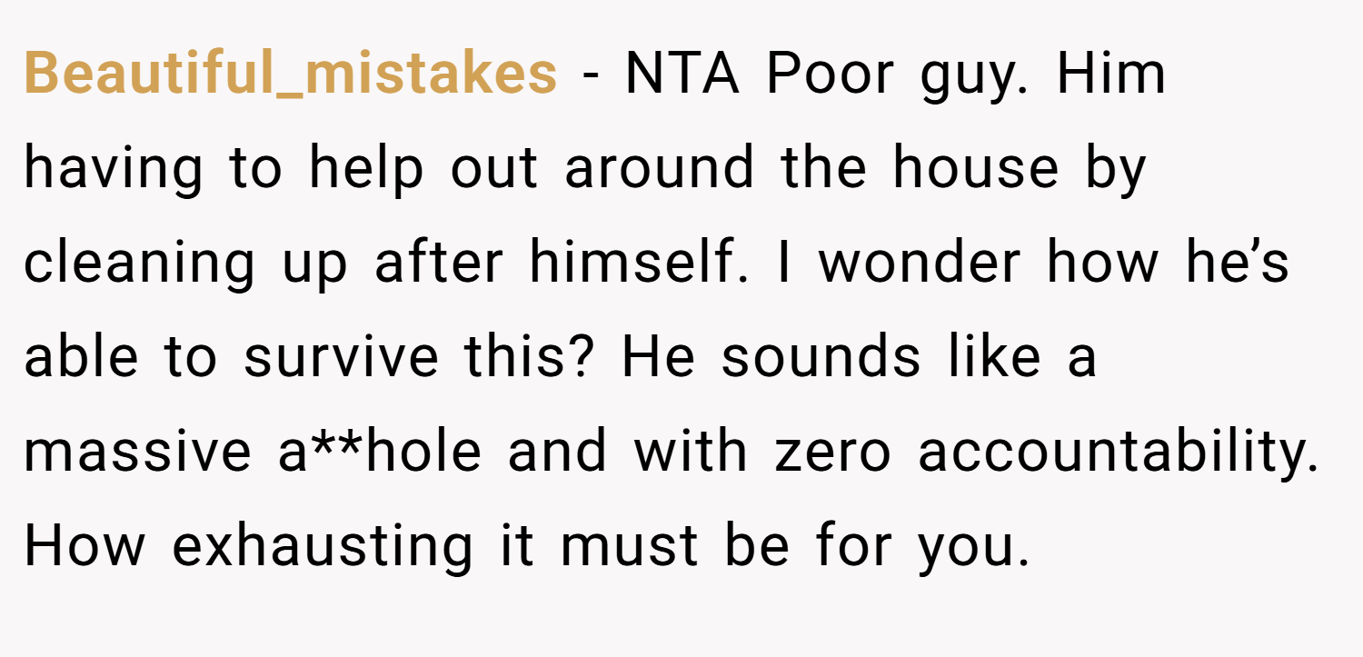 Beautiful_mistakes − NTA Poor guy. Him having to help out around the house by cleaning up after himself. I wonder how he’s able to survive this? He sounds like a massive a**hole and with zero accountability. How exhausting it must be for you.