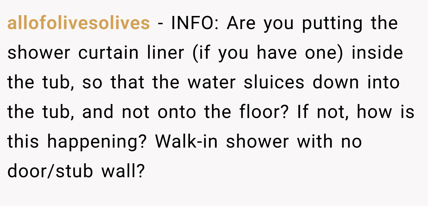 allofolivesolives − INFO: Are you putting the shower curtain liner (if you have one) inside the tub, so that the water sluices down into the tub, and not onto the floor? If not, how is this happening? Walk-in shower with no door/stub wall?