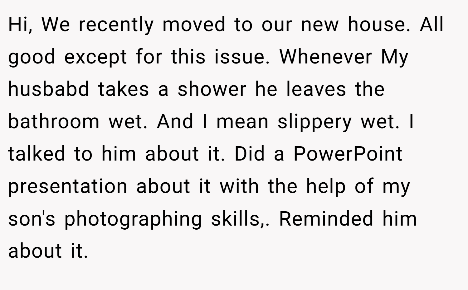 Hi, We recently moved to our new house. All good except for this issue. Whenever My husbabd takes a shower he leaves the bathroom wet. And I mean slippery wet. I talked to him about it. Did a PowerPoint presentation about it with the help of my son's photographing skills,. Reminded him about it.