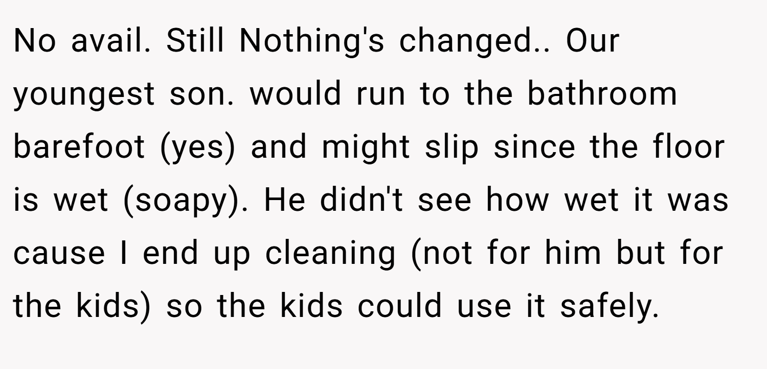 No avail. Still Nothing's changed.. Our youngest son. would run to the bathroom barefoot (yes) and might slip since the floor is wet (soapy). He didn't see how wet it was cause I end up cleaning (not for him but for the kids) so the kids could use it safely.