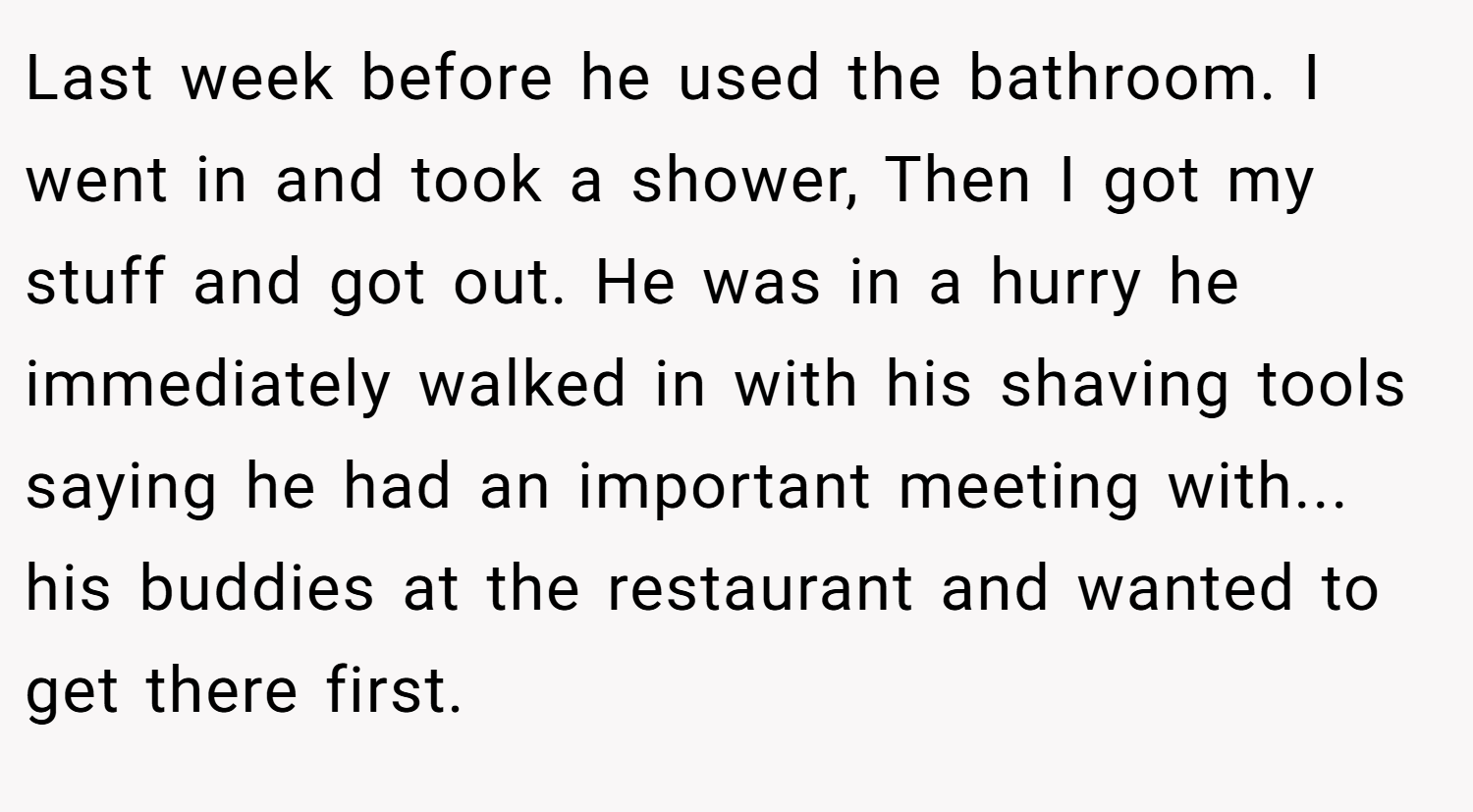 Last week before he used the bathroom. I went in and took a shower, Then I got my stuff and got out. He was in a hurry he immediately walked in with his shaving tools saying he had an important meeting with... his buddies at the restaurant and wanted to get there first.