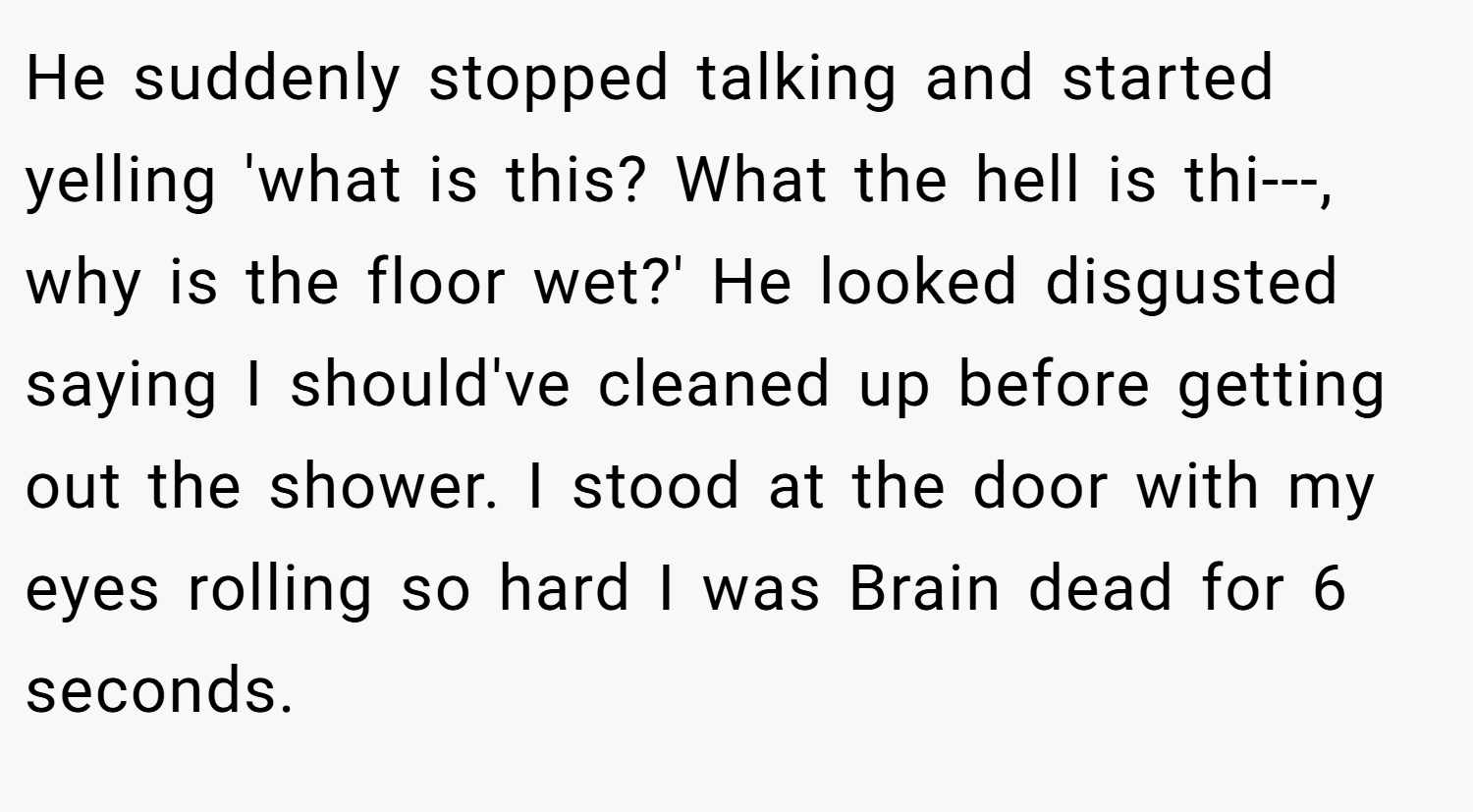 He suddenly stopped talking and started yelling 'what is this? What the hell is thi---, why is the floor wet?' He looked disgusted saying I should've cleaned up before getting out the shower. I stood at the door with my eyes rolling so hard I was Brain dead for 6 seconds.