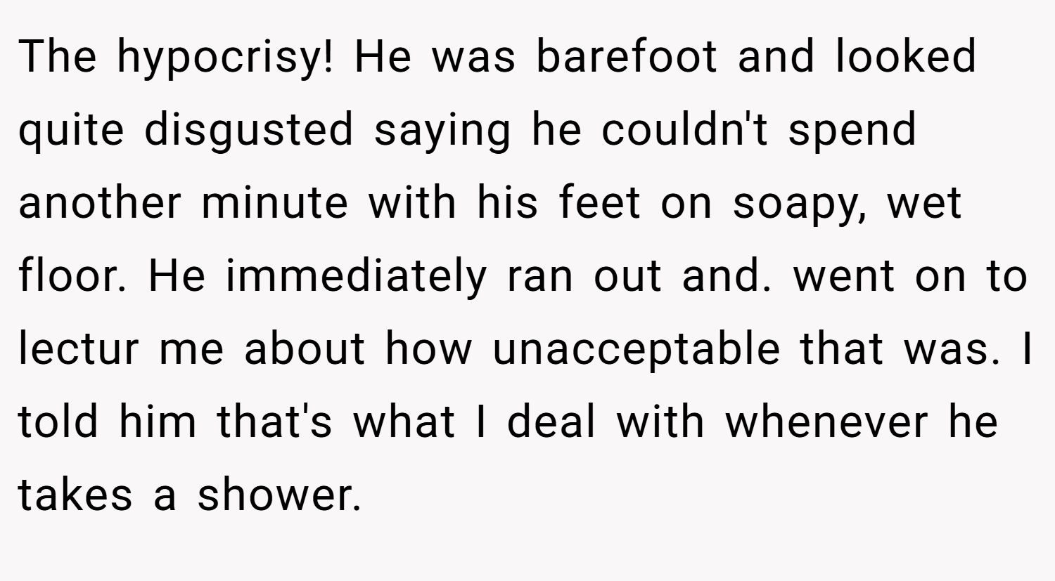 The hypocrisy! He was barefoot and looked quite disgusted saying he couldn't spend another minute with his feet on soapy, wet floor. He immediately ran out and. went on to lectur me about how unacceptable that was. I told him that's what I deal with whenever he takes a shower.