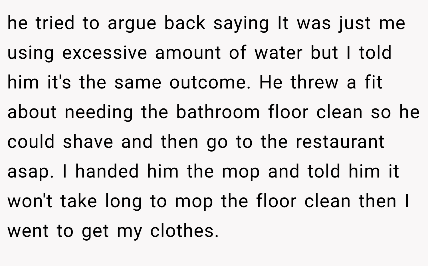 he tried to argue back saying It was just me using excessive amount of water but I told him it's the same outcome. He threw a fit about needing the bathroom floor clean so he could shave and then go to the restaurant asap. I handed him the mop and told him it won't take long to mop the floor clean then I went to get my clothes.