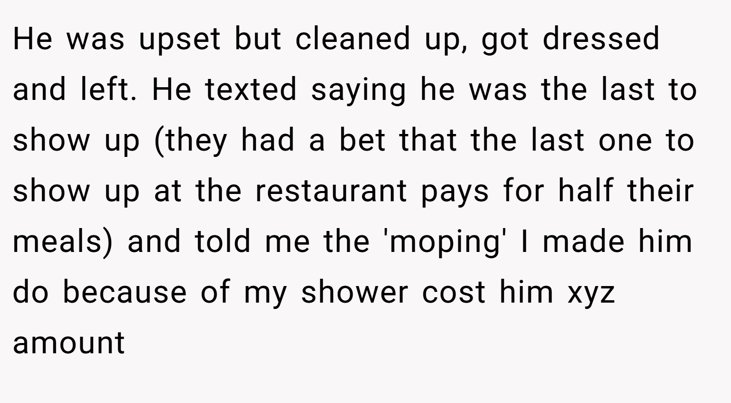 He was upset but cleaned up, got dressed and left. He texted saying he was the last to show up (they had a bet that the last one to show up at the restaurant pays for half their meals) and told me the 'moping' I made him do because of my shower cost him xyz amount