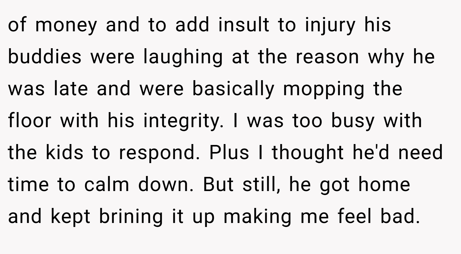of money and to add insult to injury his buddies were laughing at the reason why he was late and were basically mopping the floor with his integrity. I was too busy with the kids to respond. Plus I thought he'd need time to calm down. But still, he got home and kept brining it up making me feel bad.