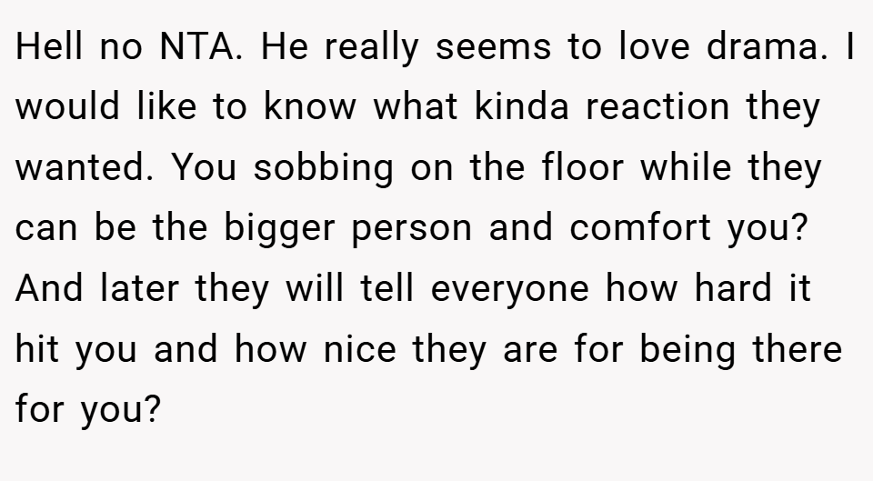 Hell no NTA. He really seems to love drama. I would like to know what kinda reaction they wanted. You sobbing on the floor while they can be the bigger person and comfort you? And later they will tell everyone how hard it hit you and how nice they are for being there for you?