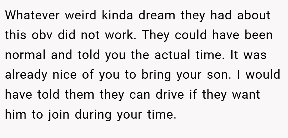 Whatever weird kinda dream they had about this obv did not work. They could have been normal and told you the actual time. It was already nice of you to bring your son. I would have told them they can drive if they want him to join during your time.