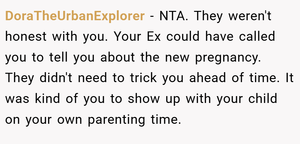 DoraTheUrbanExplorer − NTA. They weren't honest with you. Your Ex could have called you to tell you about the new pregnancy. They didn't need to trick you ahead of time. It was kind of you to show up with your child on your own parenting time.
