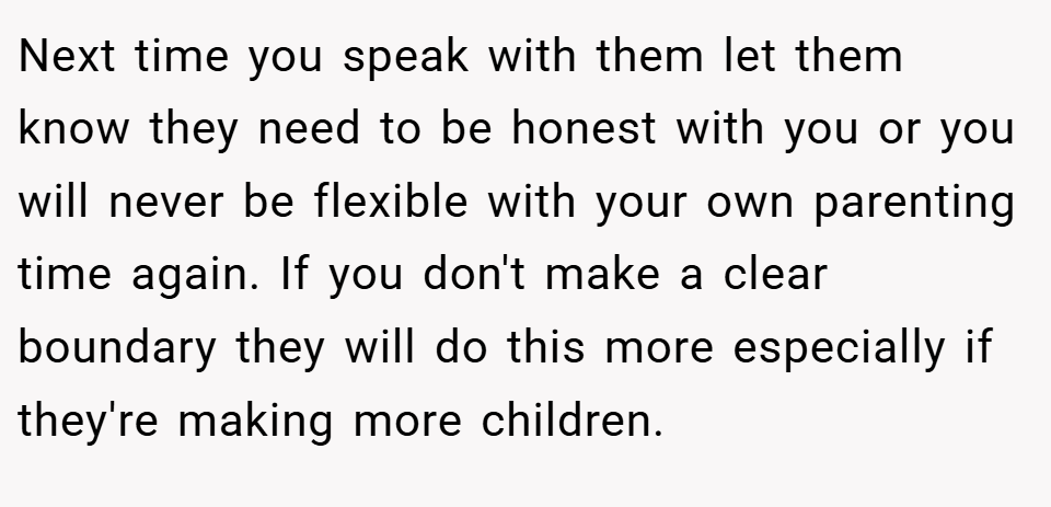 Next time you speak with them let them know they need to be honest with you or you will never be flexible with your own parenting time again. If you don't make a clear boundary they will do this more especially if they're making more children.