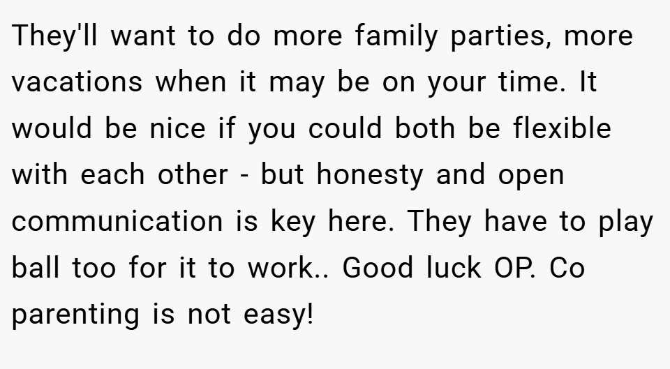 They'll want to do more family parties, more vacations when it may be on your time. It would be nice if you could both be flexible with each other - but honesty and open communication is key here. They have to play ball too for it to work.. Good luck OP. Co parenting is not easy!