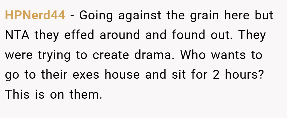 HPNerd44 − Going against the grain here but NTA they effed around and found out. They were trying to create drama. Who wants to go to their exes house and sit for 2 hours? This is on them.