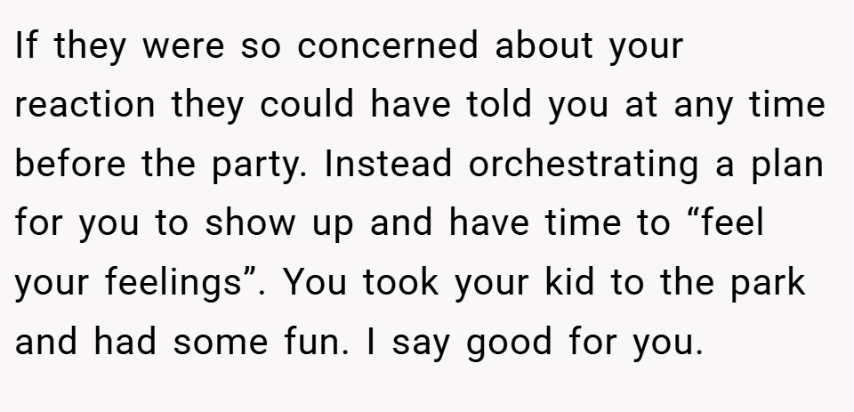If they were so concerned about your reaction they could have told you at any time before the party. Instead orchestrating a plan for you to show up and have time to “feel your feelings”. You took your kid to the park and had some fun. I say good for you.
