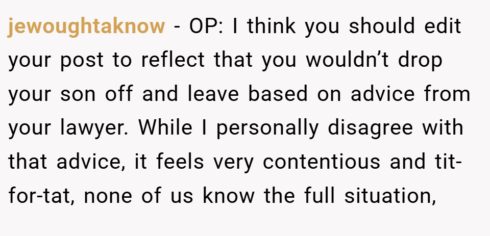 jewoughtaknow − OP: I think you should edit your post to reflect that you wouldn’t drop your son off and leave based on advice from your lawyer. While I personally disagree with that advice, it feels very contentious and tit-for-tat, none of us know the full situation,