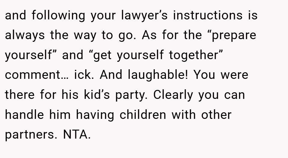 and following your lawyer’s instructions is always the way to go. As for the “prepare yourself” and “get yourself together” comment… ick. And laughable! You were there for his kid’s party. Clearly you can handle him having children with other partners. NTA.