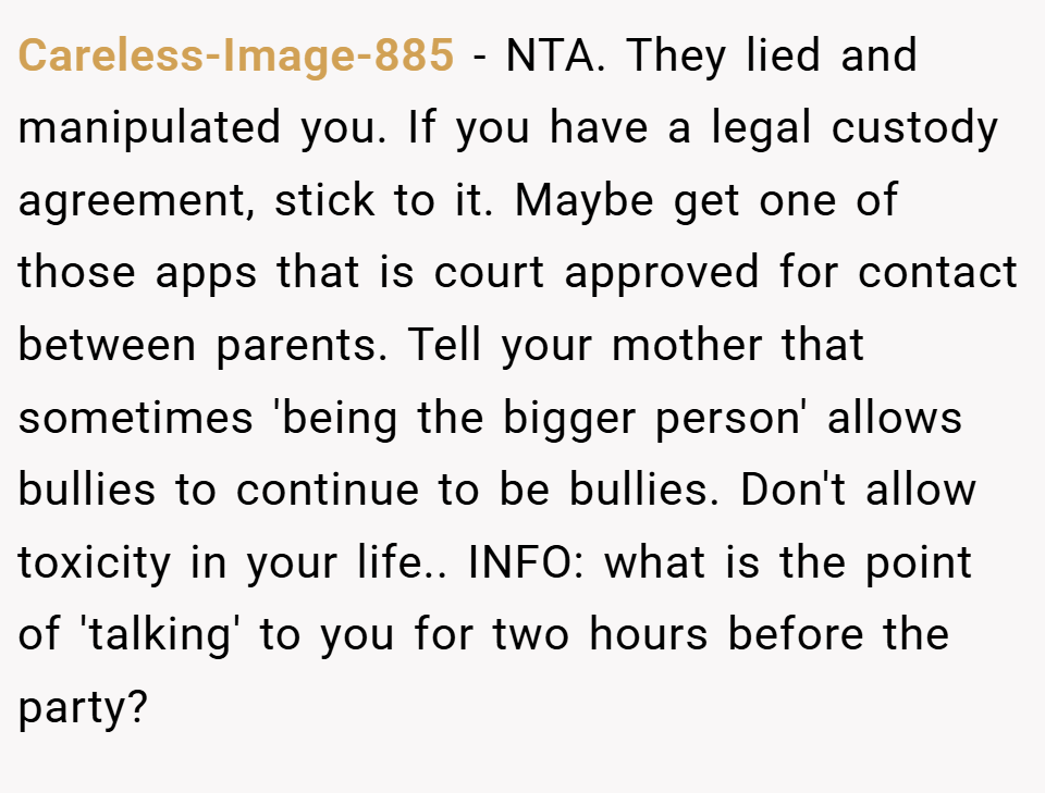 Careless-Image-885 − NTA. They lied and manipulated you. If you have a legal custody agreement, stick to it. Maybe get one of those apps that is court approved for contact between parents. Tell your mother that sometimes 'being the bigger person' allows bullies to continue to be bullies. Don't allow toxicity in your life.. INFO: what is the point of 'talking' to you for two hours before the party?