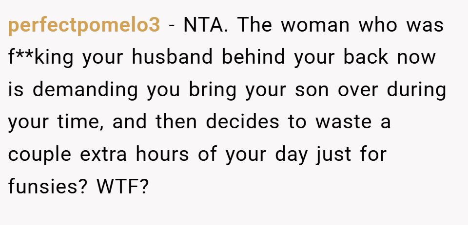 perfectpomelo3 − NTA. The woman who was f**king your husband behind your back now is demanding you bring your son over during your time, and then decides to waste a couple extra hours of your day just for funsies? WTF?