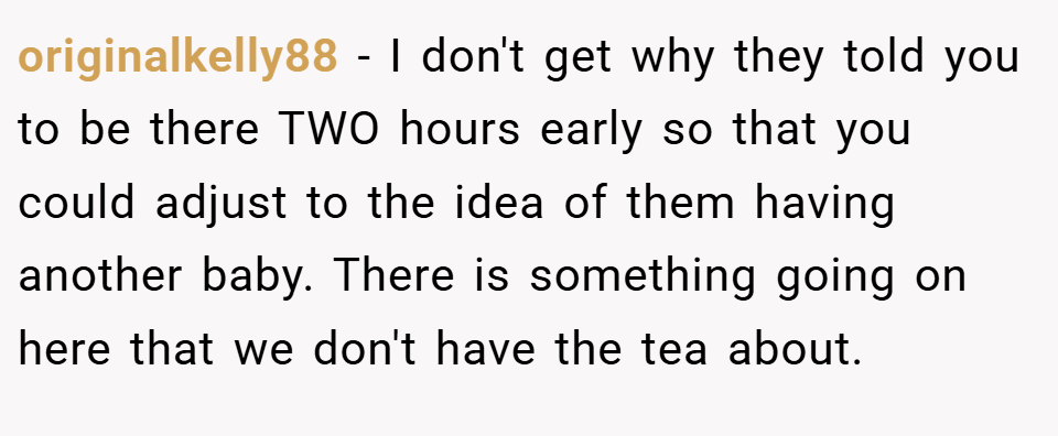 originalkelly88 − I don't get why they told you to be there TWO hours early so that you could adjust to the idea of them having another baby. There is something going on here that we don't have the tea about.