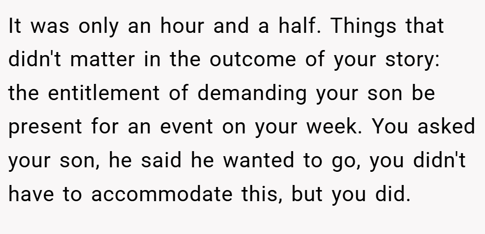 It was only an hour and a half. Things that didn't matter in the outcome of your story: the entitlement of demanding your son be present for an event on your week. You asked your son, he said he wanted to go, you didn't have to accommodate this, but you did.